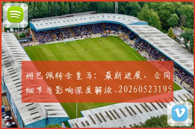 姆巴佩转会皇马：最新进展、合同细节与影响深度解读_20260523195703