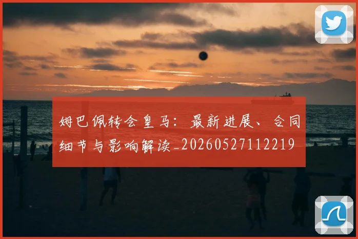 姆巴佩转会皇马:最新进展、合同细节与影响解读_20260527112219