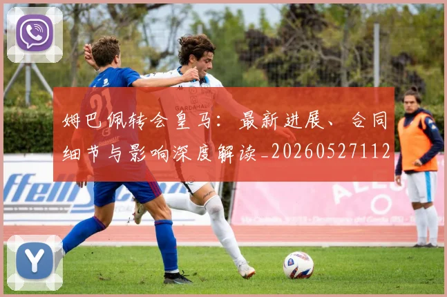 姆巴佩转会皇马：最新进展、合同细节与影响深度解读_20260527112219