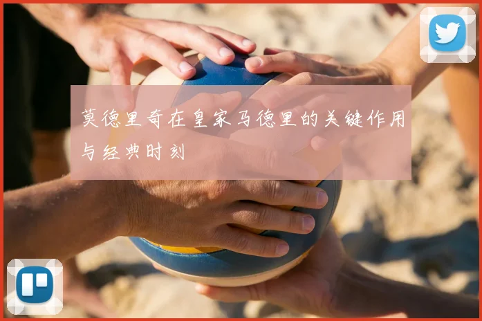莫德里奇在皇家马德里的关键作用与经典时刻