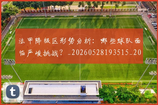法甲降级区形势分析：哪些球队面临严峻挑战？_20260528193515_20260610170135