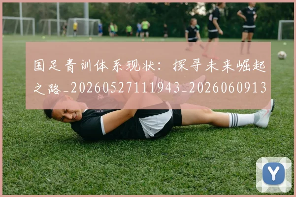 国足青训体系现状:探寻未来崛起之路_20260527111943_20260609132821