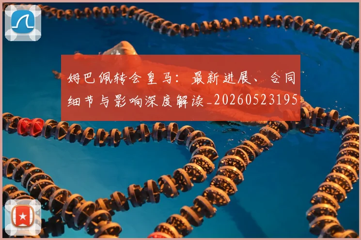姆巴佩转会皇马:最新进展、合同细节与影响深度解读_20260523195703